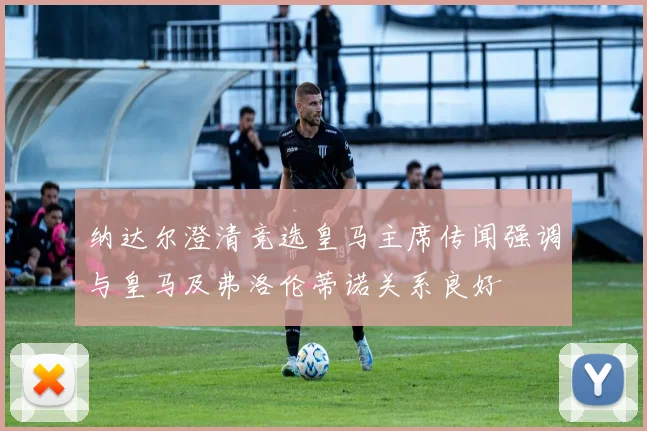纳达尔澄清竞选皇马主席传闻强调与皇马及弗洛伦蒂诺关系良好
