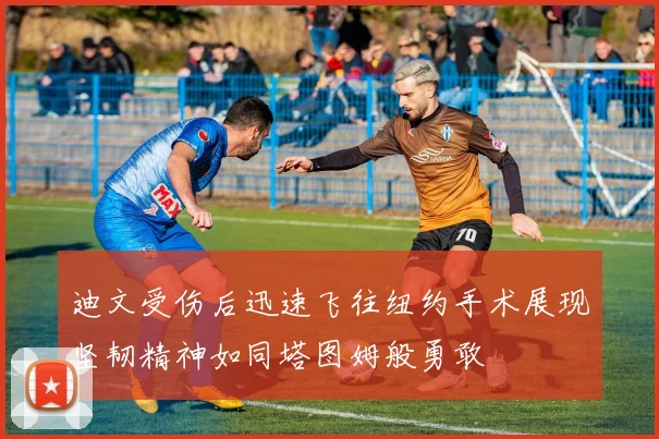 迪文受伤后迅速飞往纽约手术展现坚韧精神如同塔图姆般勇敢