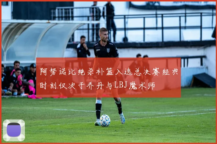 阿努诺比绝杀补篮入选总决赛经典时刻仅次于乔丹与LBJ魔术师