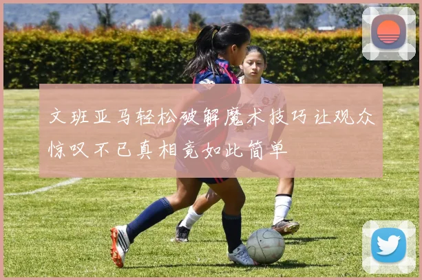 文班亚马轻松破解魔术技巧让观众惊叹不已真相竟如此简单