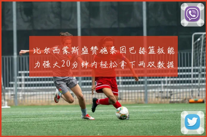 比尔西蒙斯盛赞施泰因巴赫篮板能力强大20分钟内轻松拿下两双数据