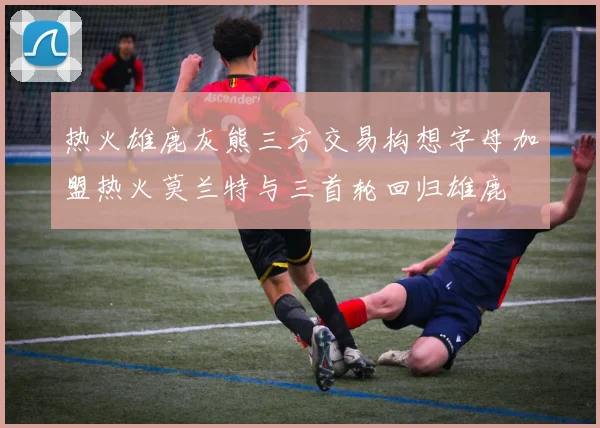 热火雄鹿灰熊三方交易构想字母加盟热火莫兰特与三首轮回归雄鹿