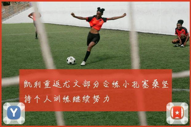 凯利重返尤文部分合练小孔塞桑坚持个人训练继续努力