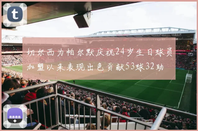 切尔西为帕尔默庆祝24岁生日球员加盟以来表现出色贡献53球32助