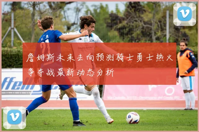 詹姆斯未来去向预测骑士勇士热火争夺战最新动态分析