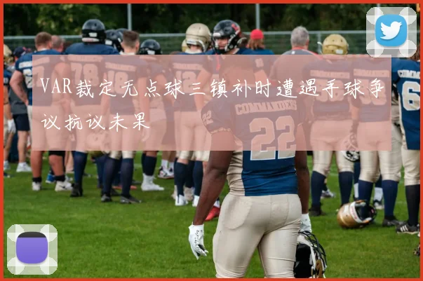 VAR裁定无点球三镇补时遭遇手球争议抗议未果
