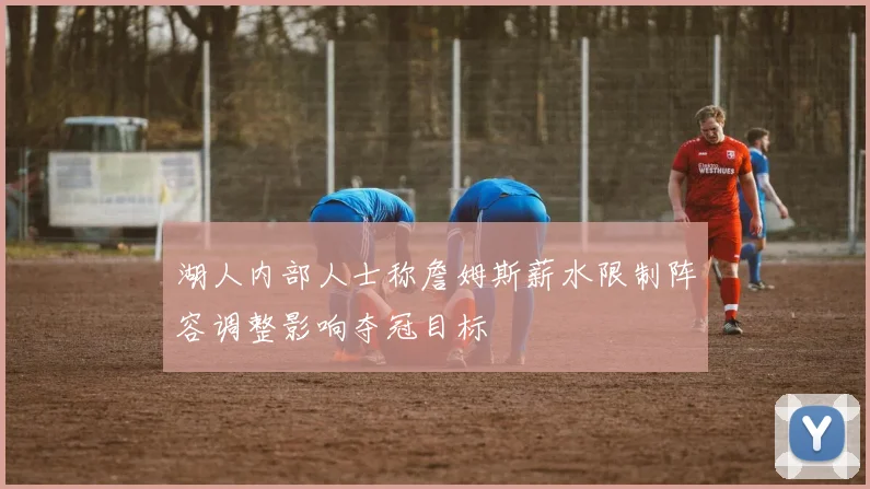 湖人内部人士称詹姆斯薪水限制阵容调整影响夺冠目标
