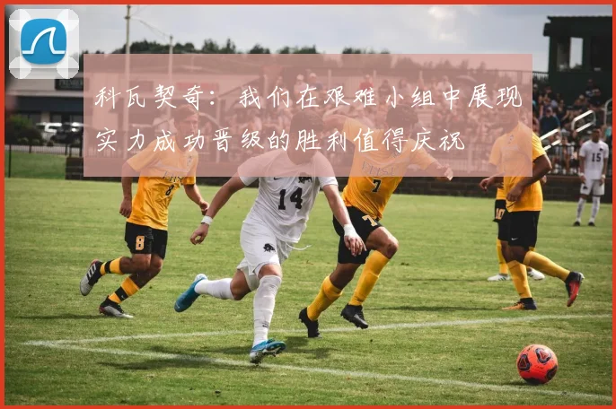 科瓦契奇：我们在艰难小组中展现实力成功晋级的胜利值得庆祝
