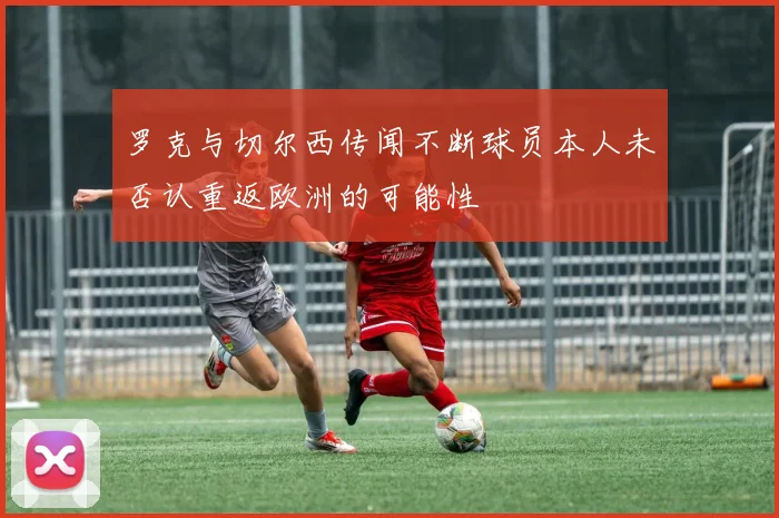 罗克与切尔西传闻不断球员本人未否认重返欧洲的可能性