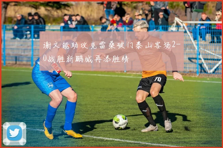 谢文能助攻克雷桑破门泰山客场2-0战胜新鹏城再添胜绩