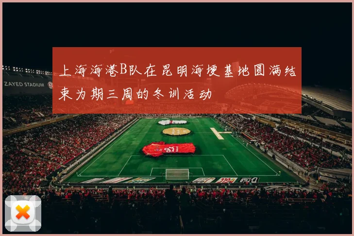 上海海港B队在昆明海埂基地圆满结束为期三周的冬训活动