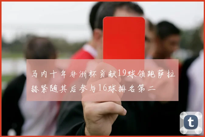 马内十年非洲杯贡献19球领跑萨拉赫紧随其后参与16球排名第二