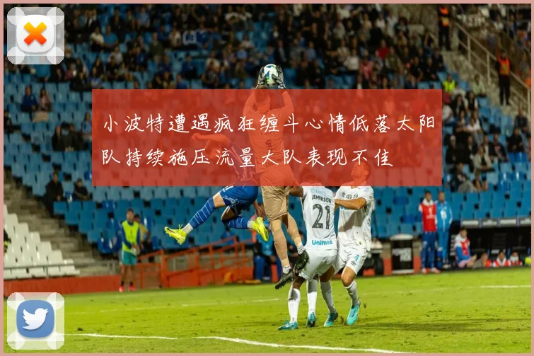 小波特遭遇疯狂缠斗心情低落太阳队持续施压流量大队表现不佳