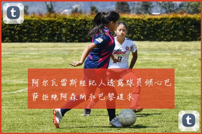 阿尔瓦雷斯经纪人透露球员倾心巴萨拒绝阿森纳和巴黎追求