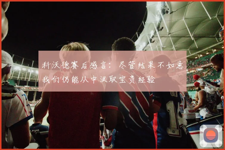 科沃德赛后感言：尽管结果不如意我们仍能从中汲取宝贵经验