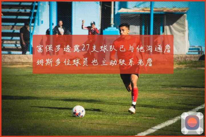 富保罗透露27支球队已与他沟通詹姆斯多位球员也主动联系老詹