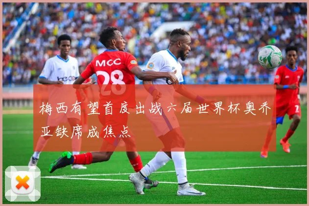 梅西有望首度出战六届世界杯奥乔亚缺席成焦点