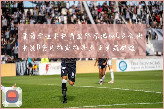 葡萄牙世界杯首发阵容揭秘C罗领衔中场B费内维斯维蒂尼亚共筑辉煌