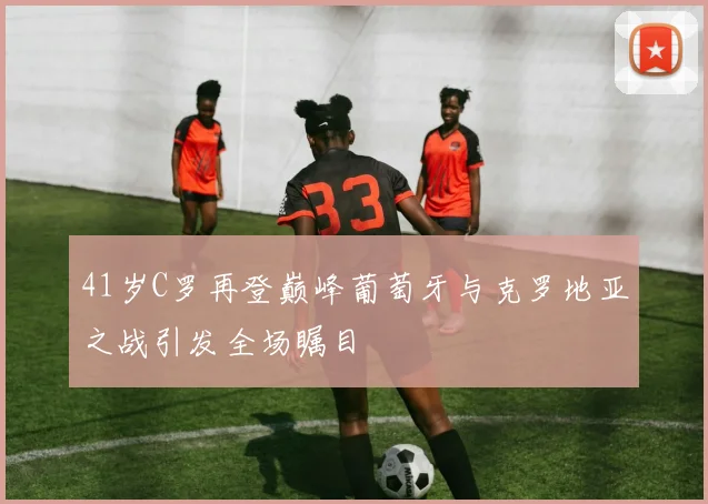 41岁C罗再登巅峰葡萄牙与克罗地亚之战引发全场瞩目