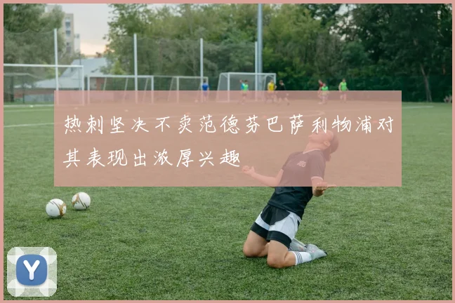 热刺坚决不卖范德芬巴萨利物浦对其表现出浓厚兴趣