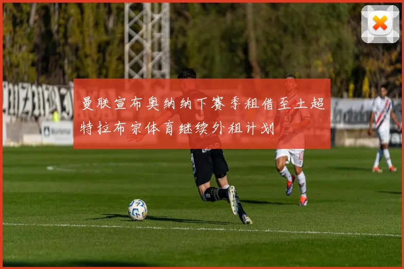 曼联宣布奥纳纳下赛季租借至土超特拉布宗体育继续外租计划