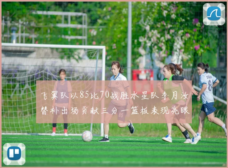 飞翼队以85比70战胜水星队李月汝替补出场贡献三分一篮板表现亮眼