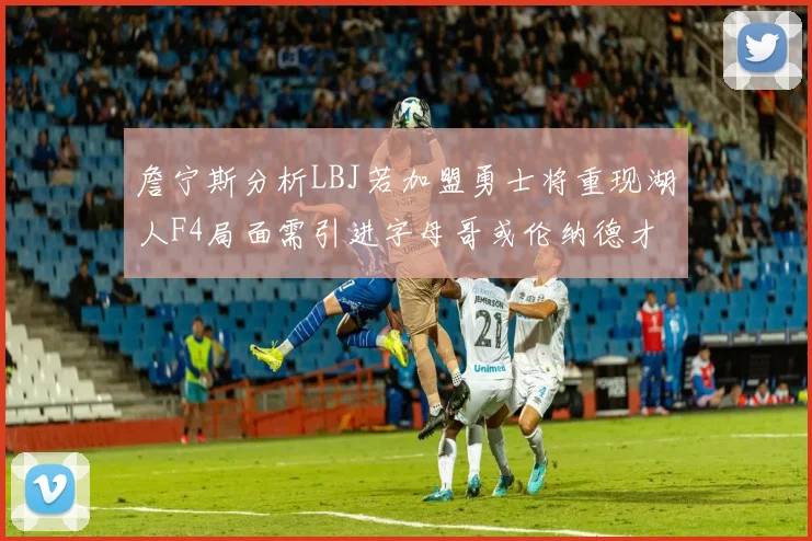 詹宁斯分析LBJ若加盟勇士将重现湖人F4局面需引进字母哥或伦纳德才能成功