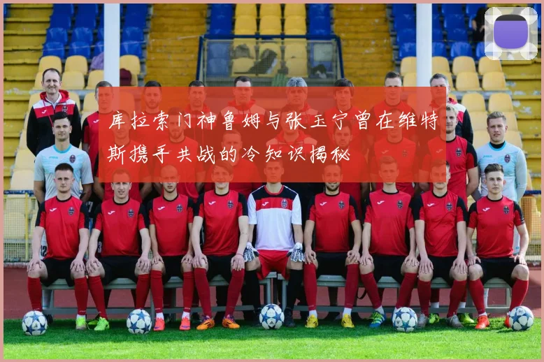 库拉索门神鲁姆与张玉宁曾在维特斯携手共战的冷知识揭秘